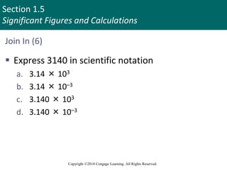 Section 1.5
Significant Figures and Calculations
Copyright ©2018 Cengage Learning. All Rights Reserved.
Join In (6)
 Express 3140 in scientific notation
a. 3.14 × 103
b. 3.14 × 10–3
c. 3.140 × 103
d. 3.140 × 10–3
 