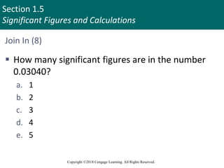 Section 1.5
Significant Figures and Calculations
Copyright ©2018 Cengage Learning. All Rights Reserved.
Join In (8)
 How many significant figures are in the number
0.03040?
a. 1
b. 2
c. 3
d. 4
e. 5
 