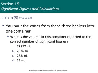 Section 1.5
Significant Figures and Calculations
Copyright ©2018 Cengage Learning. All Rights Reserved.
Join In (9) (continued)
 You pour the water from these three beakers into
one container
 What is the volume in this container reported to the
correct number of significant figures?
a. 78.817 mL
b. 78.82 mL
c. 78.8 mL
d. 79 mL
 