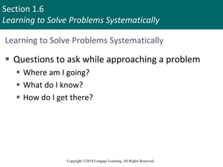 Section 1.6
Learning to Solve Problems Systematically
Copyright ©2018 Cengage Learning. All Rights Reserved.
Learning to Solve Problems Systematically
 Questions to ask while approaching a problem
 Where am I going?
 What do I know?
 How do I get there?
51
 