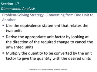 Section 1.7
Dimensional Analysis
Copyright ©2018 Cengage Learning. All Rights Reserved.
Problem-Solving Strategy - Converting from One Unit to
Another
 Use the equivalence statement that relates the
two units
 Derive the appropriate unit factor by looking at
the direction of the required change to cancel the
unwanted units
 Multiply the quantity to be converted by the unit
factor to give the quantity with the desired units
53
 