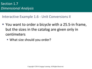 Section 1.7
Dimensional Analysis
Copyright ©2018 Cengage Learning. All Rights Reserved.
Interactive Example 1.6 - Unit Conversions II
 You want to order a bicycle with a 25.5-in frame,
but the sizes in the catalog are given only in
centimeters
 What size should you order?
 