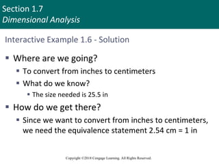 Section 1.7
Dimensional Analysis
Copyright ©2018 Cengage Learning. All Rights Reserved.
Interactive Example 1.6 - Solution
 Where are we going?
 To convert from inches to centimeters
 What do we know?
 The size needed is 25.5 in
 How do we get there?
 Since we want to convert from inches to centimeters,
we need the equivalence statement 2.54 cm = 1 in
 