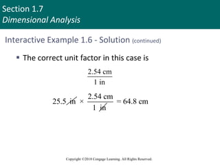 Section 1.7
Dimensional Analysis
Copyright ©2018 Cengage Learning. All Rights Reserved.
Interactive Example 1.6 - Solution (continued)
 The correct unit factor in this case is
2.54 cm
1 in
25.5 in
2.54 cm
×
1 in
= 64.8 cm
 