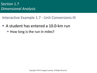 Section 1.7
Dimensional Analysis
Copyright ©2018 Cengage Learning. All Rights Reserved.
Interactive Example 1.7 - Unit Conversions III
 A student has entered a 10.0-km run
 How long is the run in miles?
 