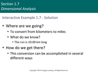 Section 1.7
Dimensional Analysis
Copyright ©2018 Cengage Learning. All Rights Reserved.
Interactive Example 1.7 - Solution
 Where are we going?
 To convert from kilometers to miles
 What do we know?
 The run is 10.00 km long
 How do we get there?
 This conversion can be accomplished in several
different ways
 