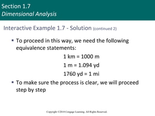 Section 1.7
Dimensional Analysis
Copyright ©2018 Cengage Learning. All Rights Reserved.
Interactive Example 1.7 - Solution (continued 2)
 To proceed in this way, we need the following
equivalence statements:
1 km = 1000 m
1 m = 1.094 yd
1760 yd = 1 mi
 To make sure the process is clear, we will proceed
step by step
 