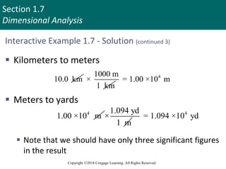 Section 1.7
Dimensional Analysis
Copyright ©2018 Cengage Learning. All Rights Reserved.
Interactive Example 1.7 - Solution (continued 3)
 Kilometers to meters
 Meters to yards
 Note that we should have only three significant figures
in the result
10.0 km
1000 m
×
1 km
4
= 1.00 ×10 m
4
1.00 ×10 m
1.094 yd
×
1 m
4
= 1.094 ×10 yd
 
