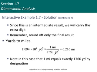 Section 1.7
Dimensional Analysis
Copyright ©2018 Cengage Learning. All Rights Reserved.
Interactive Example 1.7 - Solution (continued 4)
 Since this is an intermediate result, we will carry the
extra digit
 Remember, round off only the final result
 Yards to miles
 Note in this case that 1 mi equals exactly 1760 yd by
designation
4
1.094 ×10 yd
1 mi
×
1760 yd
= 6.216 mi
 