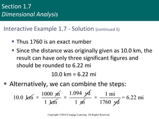 Section 1.7
Dimensional Analysis
Copyright ©2018 Cengage Learning. All Rights Reserved.
Interactive Example 1.7 - Solution (continued 5)
 Thus 1760 is an exact number
 Since the distance was originally given as 10.0 km, the
result can have only three significant figures and
should be rounded to 6.22 mi
10.0 km = 6.22 mi
 Alternatively, we can combine the steps:
10.0 km
1000 m
×
1 km
1.094 yd
×
1 m
1 mi
×
1760 yd
= 6.22 mi
 