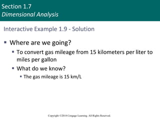 Section 1.7
Dimensional Analysis
Copyright ©2018 Cengage Learning. All Rights Reserved.
Interactive Example 1.9 - Solution
 Where are we going?
 To convert gas mileage from 15 kilometers per liter to
miles per gallon
 What do we know?
 The gas mileage is 15 km/L
 