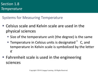 Section 1.8
Temperature
Copyright ©2018 Cengage Learning. All Rights Reserved.
Systems for Measuring Temperature
 Celsius scale and Kelvin scale are used in the
physical sciences
 Size of the temperature unit (the degree) is the same
 Temperature in Celsius units is designated °C, and
temperature in Kelvin scale is symbolized by the letter
K
 Fahrenheit scale is used in the engineering
sciences
67
 