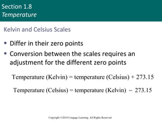 Section 1.8
Temperature
Copyright ©2018 Cengage Learning. All Rights Reserved.
Kelvin and Celsius Scales
 Differ in their zero points
 Conversion between the scales requires an
adjustment for the different zero points
Temperature (Kelvin) = temperature (Celsius) + 273.15
Temperature (Celsius) = temperature (Kelvin) 273.15

69
 