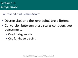 Section 1.8
Temperature
Copyright ©2018 Cengage Learning. All Rights Reserved.
Fahrenheit and Celsius Scales
 Degree sizes and the zero points are different
 Conversion between these scales considers two
adjustments
 One for degree size
 One for the zero point
70
 