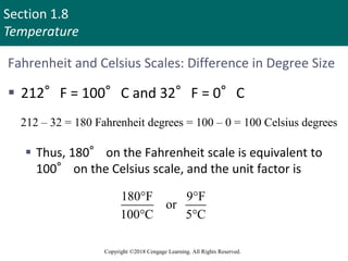 Section 1.8
Temperature
Copyright ©2018 Cengage Learning. All Rights Reserved.
Fahrenheit and Celsius Scales: Difference in Degree Size
 212°F = 100°C and 32°F = 0°C
 Thus, 180° on the Fahrenheit scale is equivalent to
100° on the Celsius scale, and the unit factor is
212 – 32 = 180 Fahrenheit degrees = 100 – 0 = 100 Celsius degrees
180 F F
or
100 C C
 
 
71
 