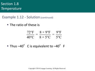 Section 1.8
Temperature
Copyright ©2018 Cengage Learning. All Rights Reserved.
Example 1.12 - Solution (continued)
 The ratio of these is
 Thus –40°C is equivalent to –40°F
72°F 8 × 9°F 9°F
= =
40°C 8 × 5°C 5°C
 