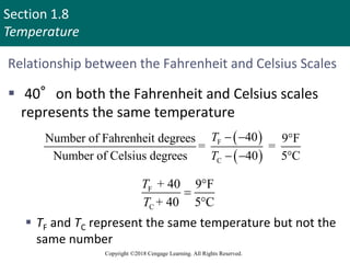 Section 1.8
Temperature
Copyright ©2018 Cengage Learning. All Rights Reserved.
Relationship between the Fahrenheit and Celsius Scales
 40°on both the Fahrenheit and Celsius scales
represents the same temperature
 TF and TC represent the same temperature but not the
same number
 
 
F
C
40
Number of Fahrenheit degrees 9 F
= =
Number of Celsius degrees 40 5 C
T
T
  
  
F
C
+ 40 9 F
+ 40 5 C
T
T



 