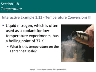 Section 1.8
Temperature
Copyright ©2018 Cengage Learning. All Rights Reserved.
Interactive Example 1.13 - Temperature Conversions III
 Liquid nitrogen, which is often
used as a coolant for low-
temperature experiments, has
a boiling point of 77 K
 What is this temperature on the
Fahrenheit scale?
 