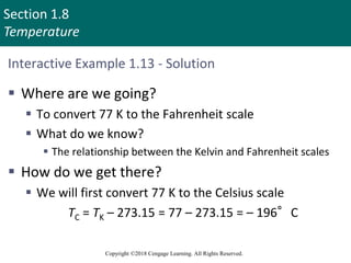 Section 1.8
Temperature
Copyright ©2018 Cengage Learning. All Rights Reserved.
Interactive Example 1.13 - Solution
 Where are we going?
 To convert 77 K to the Fahrenheit scale
 What do we know?
 The relationship between the Kelvin and Fahrenheit scales
 How do we get there?
 We will first convert 77 K to the Celsius scale
TC = TK – 273.15 = 77 – 273.15 = – 196°C
 