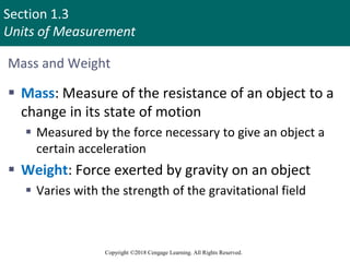 Section 1.3
Units of Measurement
Copyright ©2018 Cengage Learning. All Rights Reserved.
Mass and Weight
 Mass: Measure of the resistance of an object to a
change in its state of motion
 Measured by the force necessary to give an object a
certain acceleration
 Weight: Force exerted by gravity on an object
 Varies with the strength of the gravitational field
8
 