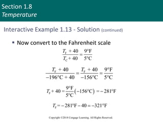 Section 1.8
Temperature
Copyright ©2018 Cengage Learning. All Rights Reserved.
Interactive Example 1.13 - Solution (continued)
 Now convert to the Fahrenheit scale
F
C
+ 40 9 F
+ 40 5 C
T
T



F F
+ 40 + 40 9 F
196 C + 40 156 C C
T T 
 
    
 
F
9 F
+ 40 = 156 C = 281 F
5 C
T

   

F = 281 F 40 321 F
T      
 
