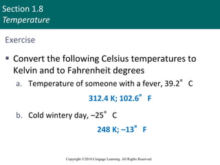 Section 1.8
Temperature
Copyright ©2018 Cengage Learning. All Rights Reserved.
Exercise
 Convert the following Celsius temperatures to
Kelvin and to Fahrenheit degrees
a. Temperature of someone with a fever, 39.2°C
b. Cold wintery day, –25°C
312.4 K; 102.6°F
248 K; –13°F
 