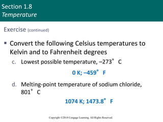 Section 1.8
Temperature
Copyright ©2018 Cengage Learning. All Rights Reserved.
Exercise (continued)
 Convert the following Celsius temperatures to
Kelvin and to Fahrenheit degrees
c. Lowest possible temperature, –273°C
d. Melting-point temperature of sodium chloride,
801°C
0 K; –459°F
1074 K; 1473.8°F
 