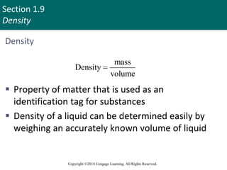 Section 1.9
Density
Copyright ©2018 Cengage Learning. All Rights Reserved.
Density
mass
Density
volume

 Property of matter that is used as an
identification tag for substances
 Density of a liquid can be determined easily by
weighing an accurately known volume of liquid
83
 