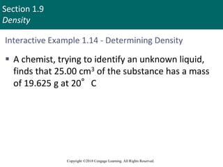 Section 1.9
Density
Copyright ©2018 Cengage Learning. All Rights Reserved.
Interactive Example 1.14 - Determining Density
 A chemist, trying to identify an unknown liquid,
finds that 25.00 cm3 of the substance has a mass
of 19.625 g at 20°C
 