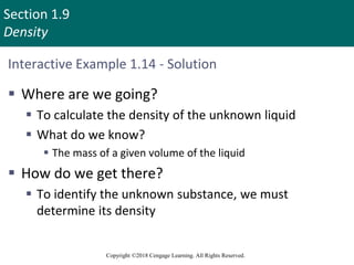 Section 1.9
Density
Copyright ©2018 Cengage Learning. All Rights Reserved.
Interactive Example 1.14 - Solution
 Where are we going?
 To calculate the density of the unknown liquid
 What do we know?
 The mass of a given volume of the liquid
 How do we get there?
 To identify the unknown substance, we must
determine its density
 