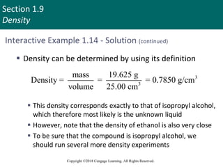 Section 1.9
Density
Copyright ©2018 Cengage Learning. All Rights Reserved.
Interactive Example 1.14 - Solution (continued)
 Density can be determined by using its definition
 This density corresponds exactly to that of isopropyl alcohol,
which therefore most likely is the unknown liquid
 However, note that the density of ethanol is also very close
 To be sure that the compound is isopropyl alcohol, we
should run several more density experiments
3
3
mass 19.625 g
Density = = = 0.7850 g/cm
volume 25.00 cm
 