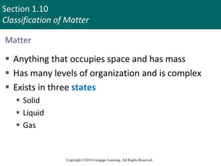 Section 1.10
Classification of Matter
Copyright ©2018 Cengage Learning. All Rights Reserved.
Matter
 Anything that occupies space and has mass
 Has many levels of organization and is complex
 Exists in three states
 Solid
 Liquid
 Gas
90
 