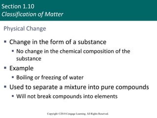 Section 1.10
Classification of Matter
Copyright ©2018 Cengage Learning. All Rights Reserved.
Physical Change
 Change in the form of a substance
 No change in the chemical composition of the
substance
 Example
 Boiling or freezing of water
 Used to separate a mixture into pure compounds
 Will not break compounds into elements
95
 