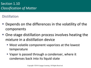 Section 1.10
Classification of Matter
Copyright ©2018 Cengage Learning. All Rights Reserved.
Distillation
 Depends on the differences in the volatility of the
components
 One-stage distillation process involves heating the
mixture in a distillation device
 Most volatile component vaporizes at the lowest
temperature
 Vapor is passed through a condenser, where it
condenses back into its liquid state
97
 