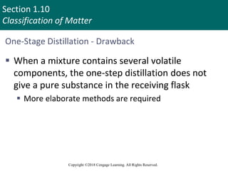 Section 1.10
Classification of Matter
Copyright ©2018 Cengage Learning. All Rights Reserved.
One-Stage Distillation - Drawback
 When a mixture contains several volatile
components, the one-step distillation does not
give a pure substance in the receiving flask
 More elaborate methods are required
98
 