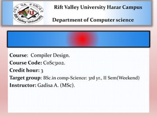 Rift Valley University Harar Campus
Department of Computer science
Course: Compiler Design.
Course Code: CoSc3102.
Credit hour: 3
Target group: BSc.in comp-Science: 3rd yr., II Sem(Weekend)
Instructor: Gadisa A. (MSc).
 