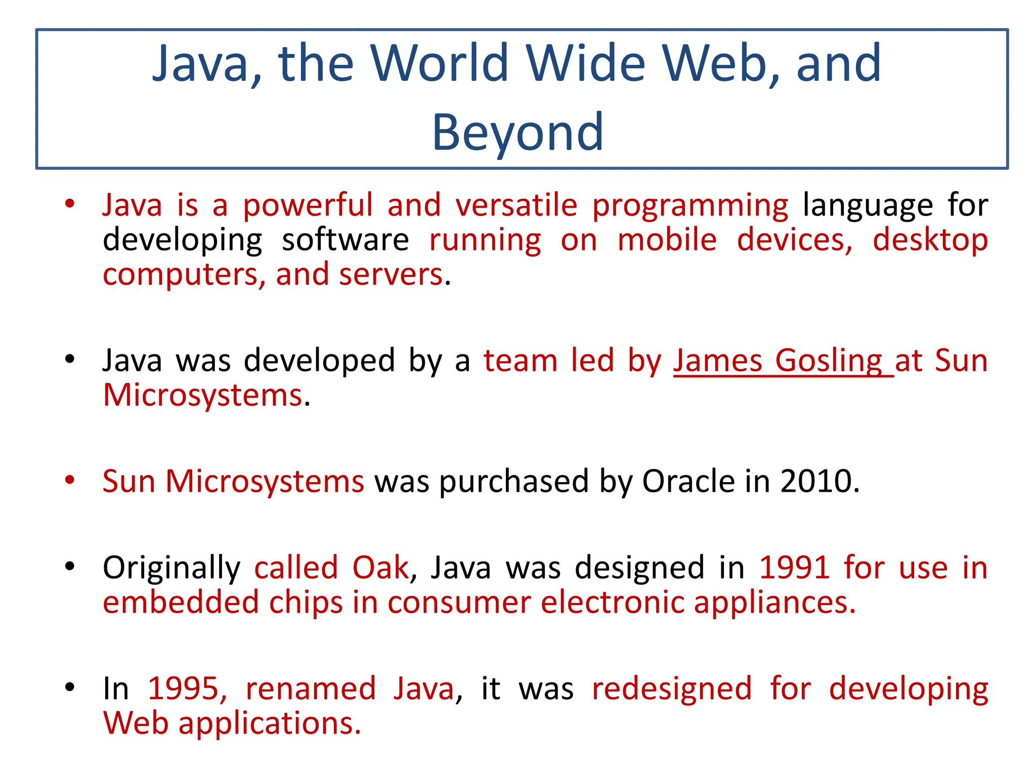 Java, the World Wide Web, and Beyond • Java is a powerful and versatile programming language for developing software running on mobile devices, desktop computers, and servers. • Java was developed by a team led by James Gosling at Sun Microsystems. • Sun Microsystems was purchased by Oracle in 2010. • Originally called Oak, Java was designed in 1991 for use in embedded chips in consumer electronic appliances. • In 1995, renamed Java, it was redesigned for developing Web applications. 