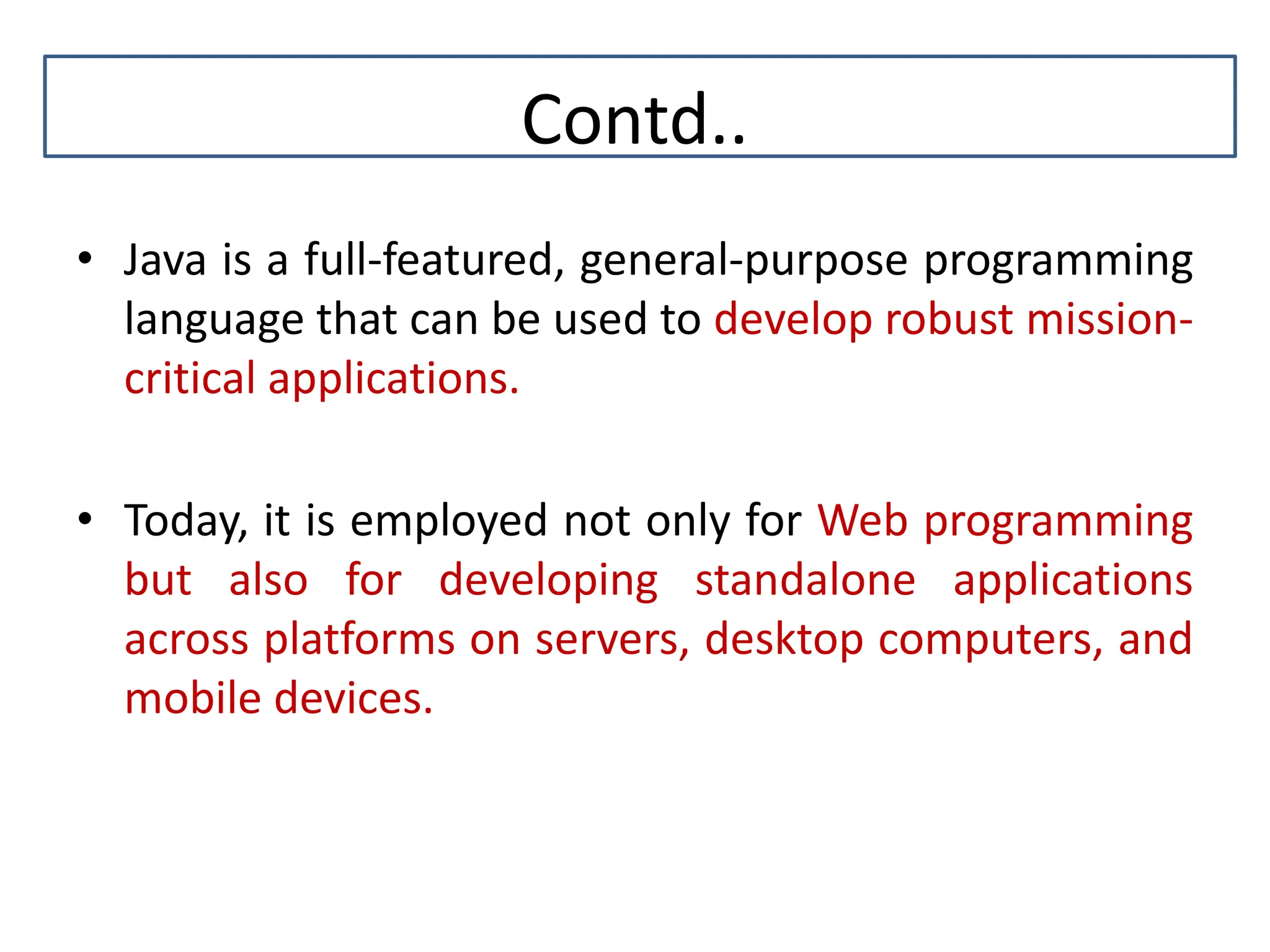 Contd.. • Java is a full-featured, general-purpose programming language that can be used to develop robust mission- critical applications. • Today, it is employed not only for Web programming but also for developing standalone applications across platforms on servers, desktop computers, and mobile devices. 