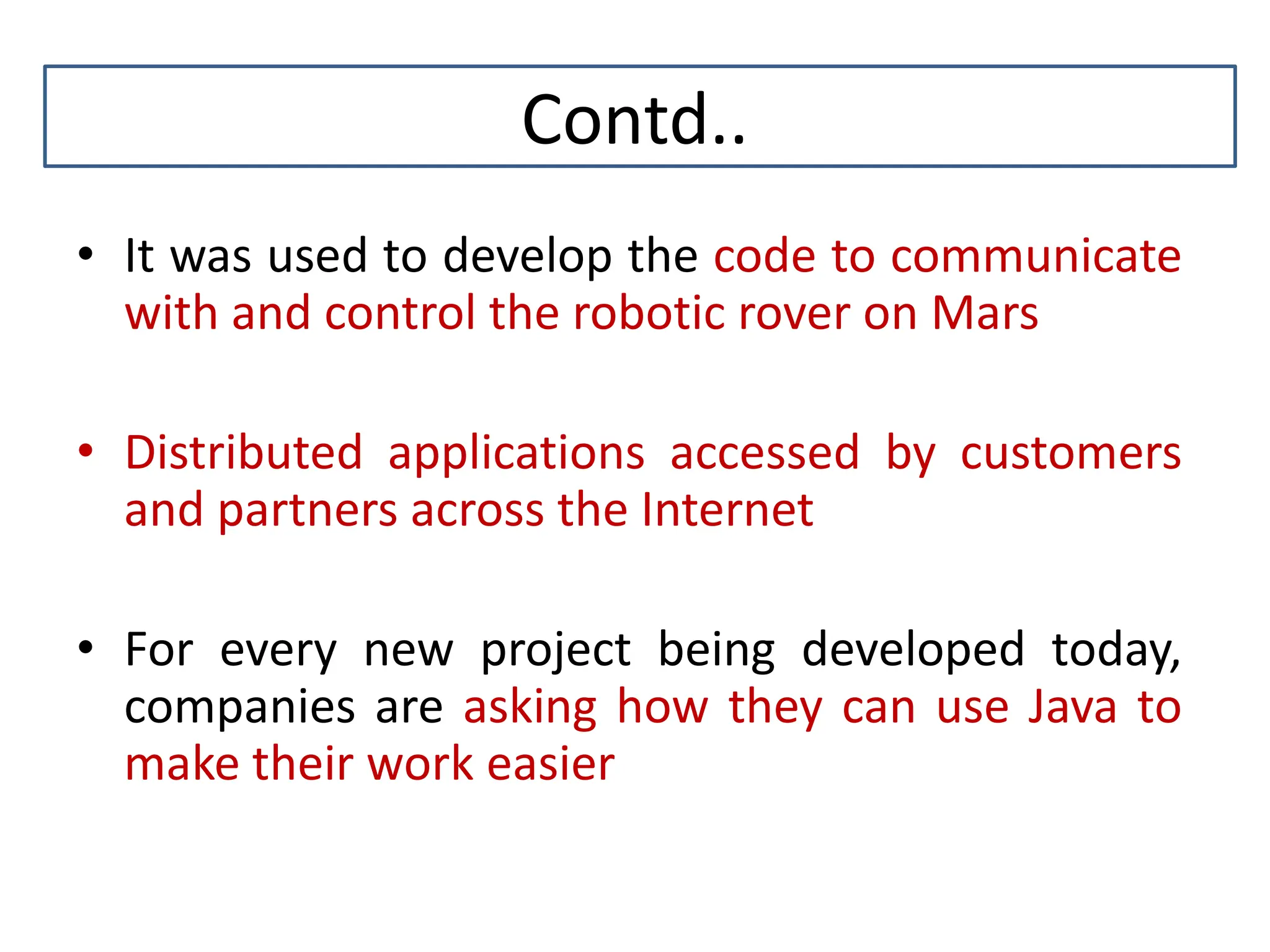 Contd.. • It was used to develop the code to communicate with and control the robotic rover on Mars • Distributed applications accessed by customers and partners across the Internet • For every new project being developed today, companies are asking how they can use Java to make their work easier 