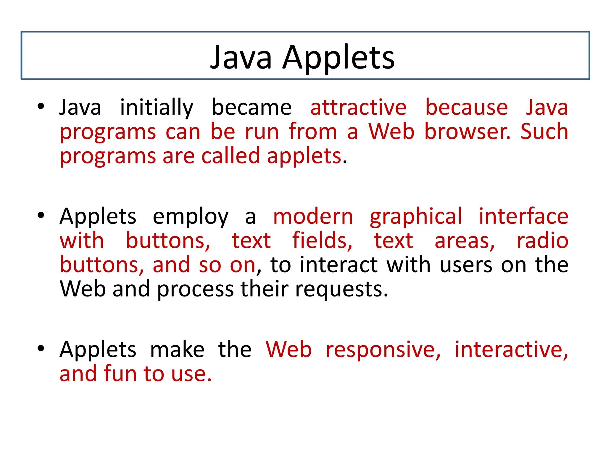 Java Applets • Java initially became attractive because Java programs can be run from a Web browser. Such programs are called applets. • Applets employ a modern graphical interface with buttons, text fields, text areas, radio buttons, and so on, to interact with users on the Web and process their requests. • Applets make the Web responsive, interactive, and fun to use. 