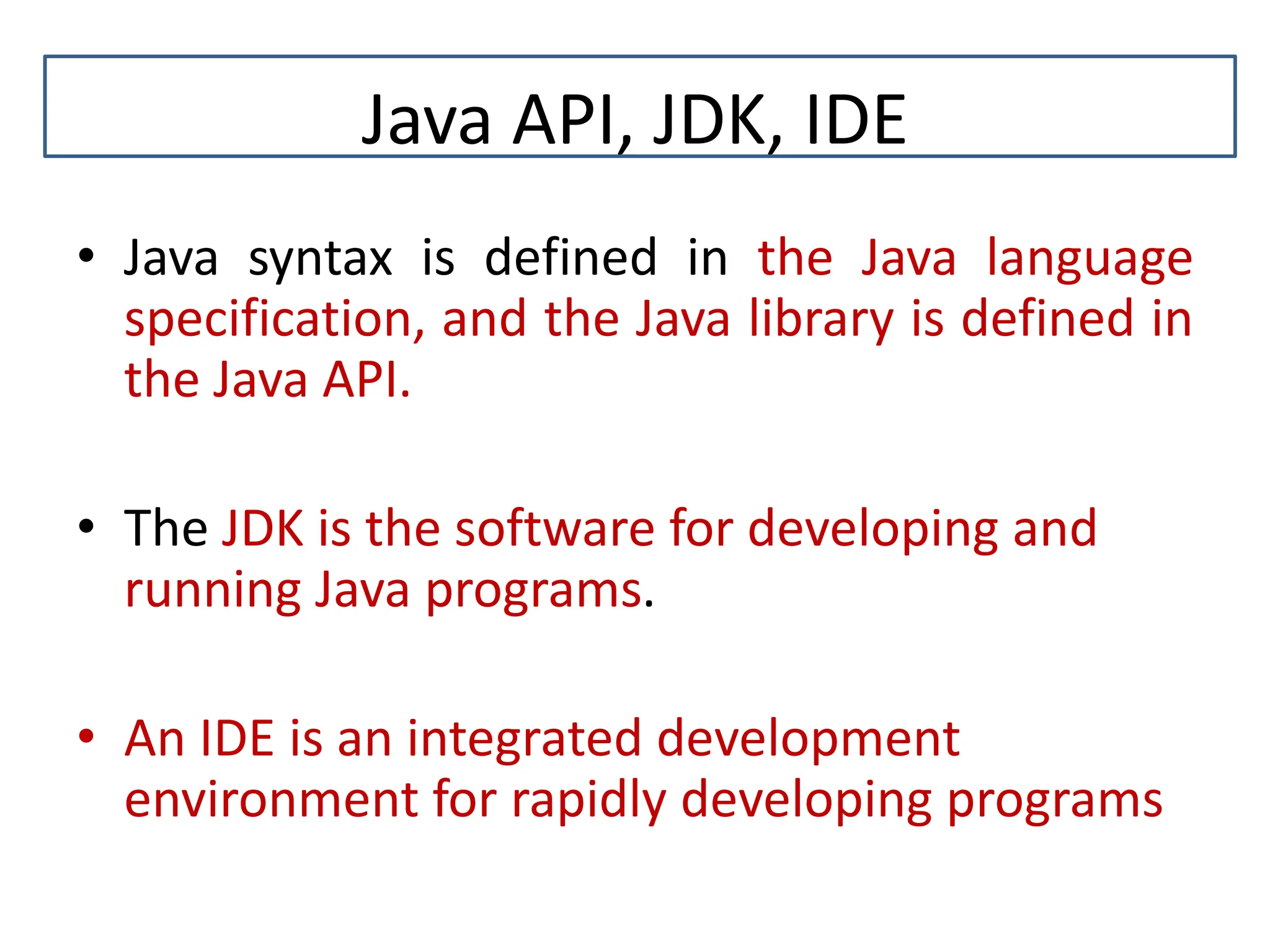 Java API, JDK, IDE • Java syntax is defined in the Java language specification, and the Java library is defined in the Java API. • The JDK is the software for developing and running Java programs. • An IDE is an integrated development environment for rapidly developing programs 