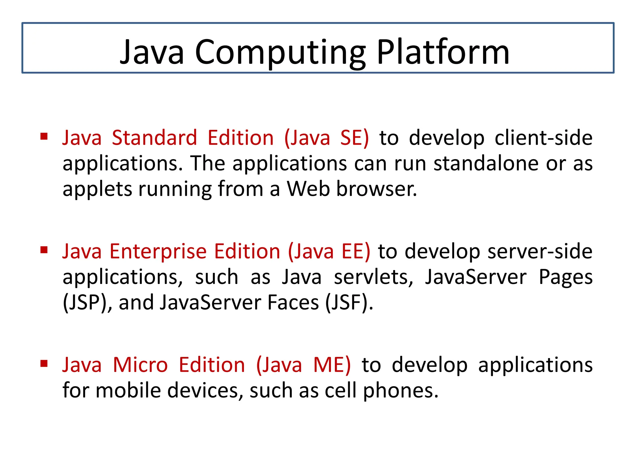 Java Computing Platform  Java Standard Edition (Java SE) to develop client-side applications. The applications can run standalone or as applets running from a Web browser.  Java Enterprise Edition (Java EE) to develop server-side applications, such as Java servlets, JavaServer Pages (JSP), and JavaServer Faces (JSF).  Java Micro Edition (Java ME) to develop applications for mobile devices, such as cell phones. 