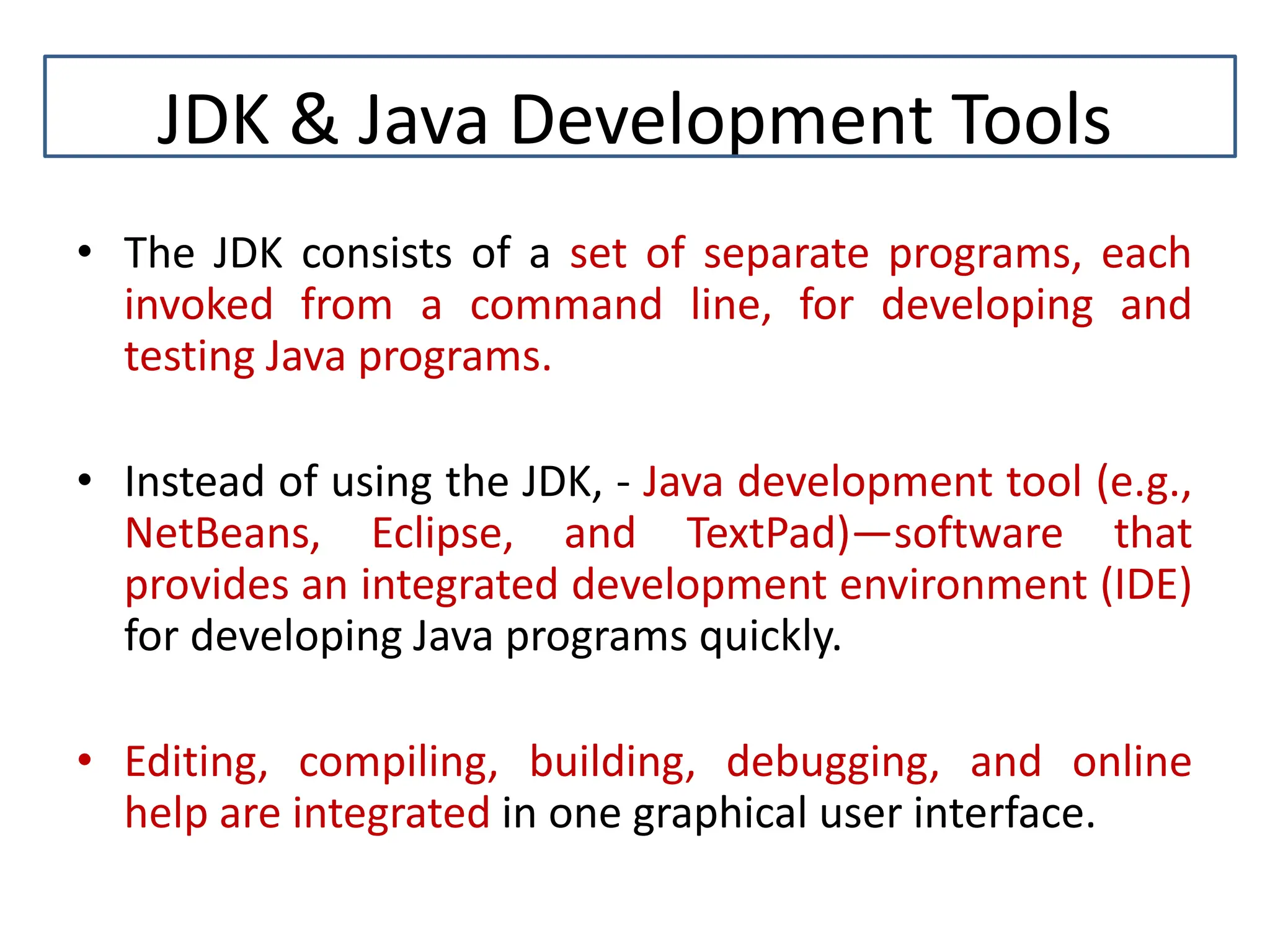 JDK & Java Development Tools • The JDK consists of a set of separate programs, each invoked from a command line, for developing and testing Java programs. • Instead of using the JDK, - Java development tool (e.g., NetBeans, Eclipse, and TextPad)—software that provides an integrated development environment (IDE) for developing Java programs quickly. • Editing, compiling, building, debugging, and online help are integrated in one graphical user interface. 