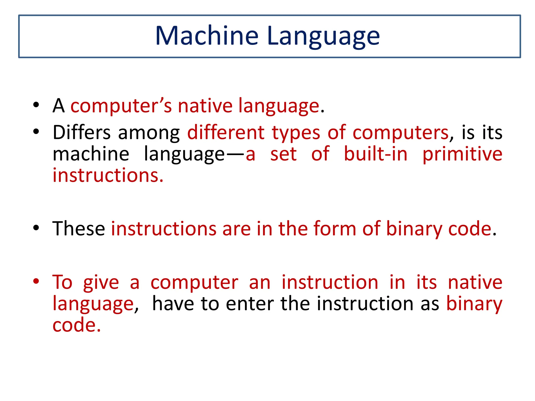 Machine Language • A computer’s native language. • Differs among different types of computers, is its machine language—a set of built-in primitive instructions. • These instructions are in the form of binary code. • To give a computer an instruction in its native language, have to enter the instruction as binary code. 