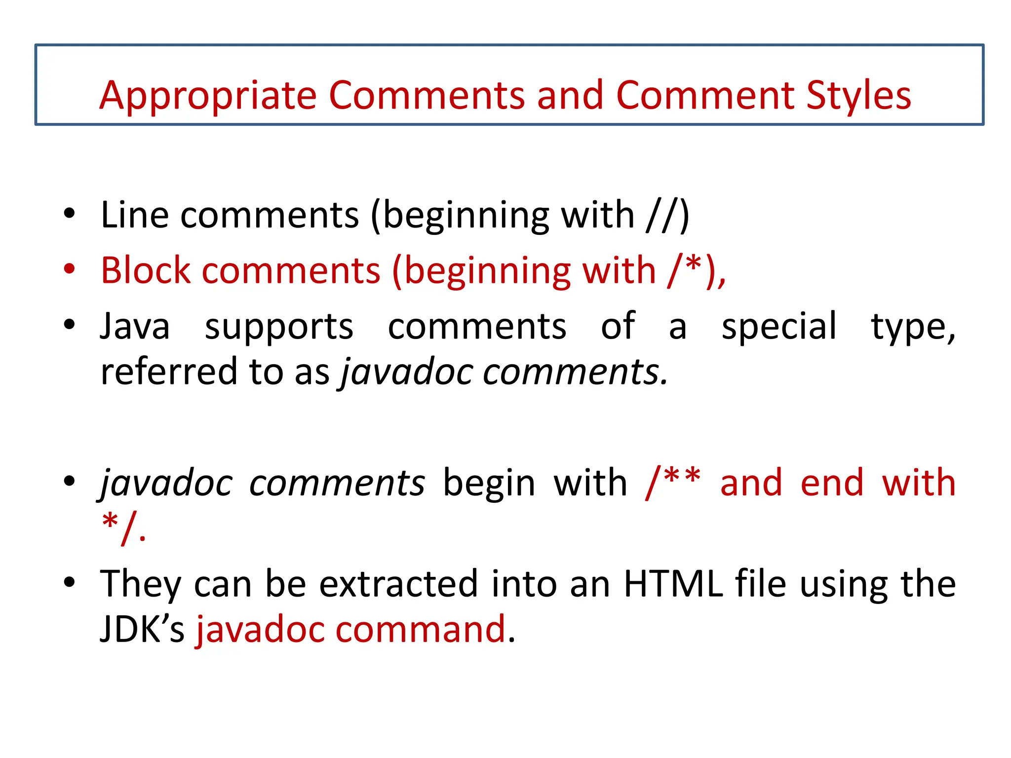 Appropriate Comments and Comment Styles • Line comments (beginning with //) • Block comments (beginning with /*), • Java supports comments of a special type, referred to as javadoc comments. • javadoc comments begin with /** and end with */. • They can be extracted into an HTML file using the JDK’s javadoc command. 