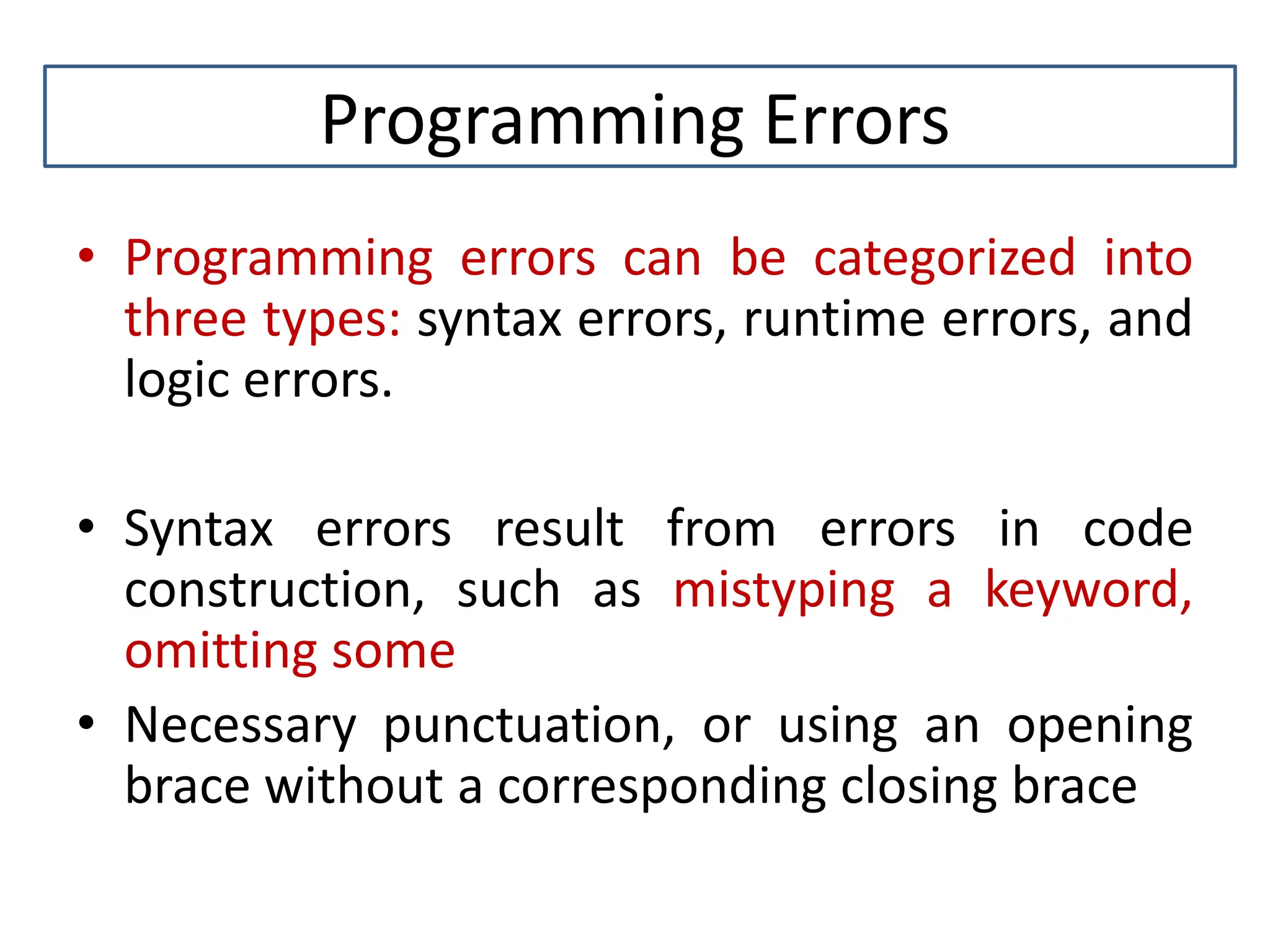 Programming Errors • Programming errors can be categorized into three types: syntax errors, runtime errors, and logic errors. • Syntax errors result from errors in code construction, such as mistyping a keyword, omitting some • Necessary punctuation, or using an opening brace without a corresponding closing brace 