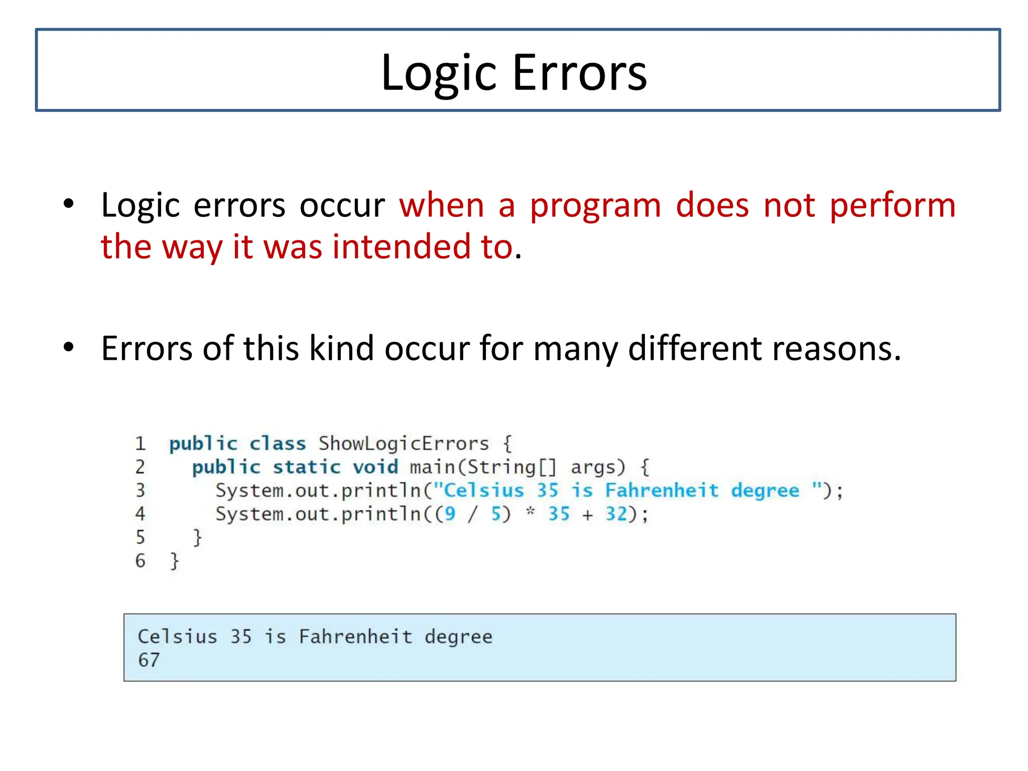 Logic Errors • Logic errors occur when a program does not perform the way it was intended to. • Errors of this kind occur for many different reasons. 