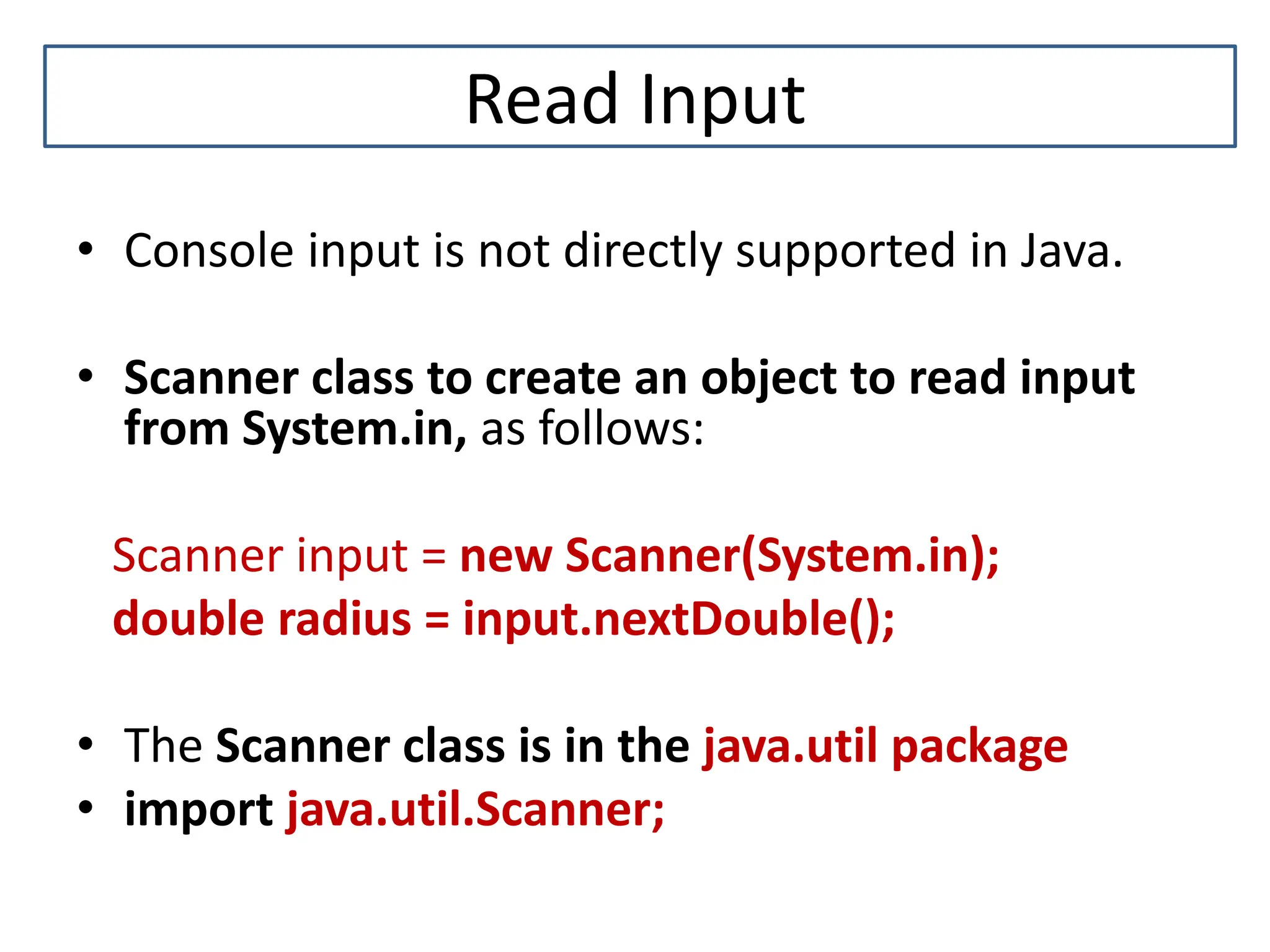 Read Input • Console input is not directly supported in Java. • Scanner class to create an object to read input from System.in, as follows: Scanner input = new Scanner(System.in); double radius = input.nextDouble(); • The Scanner class is in the java.util package • import java.util.Scanner; 