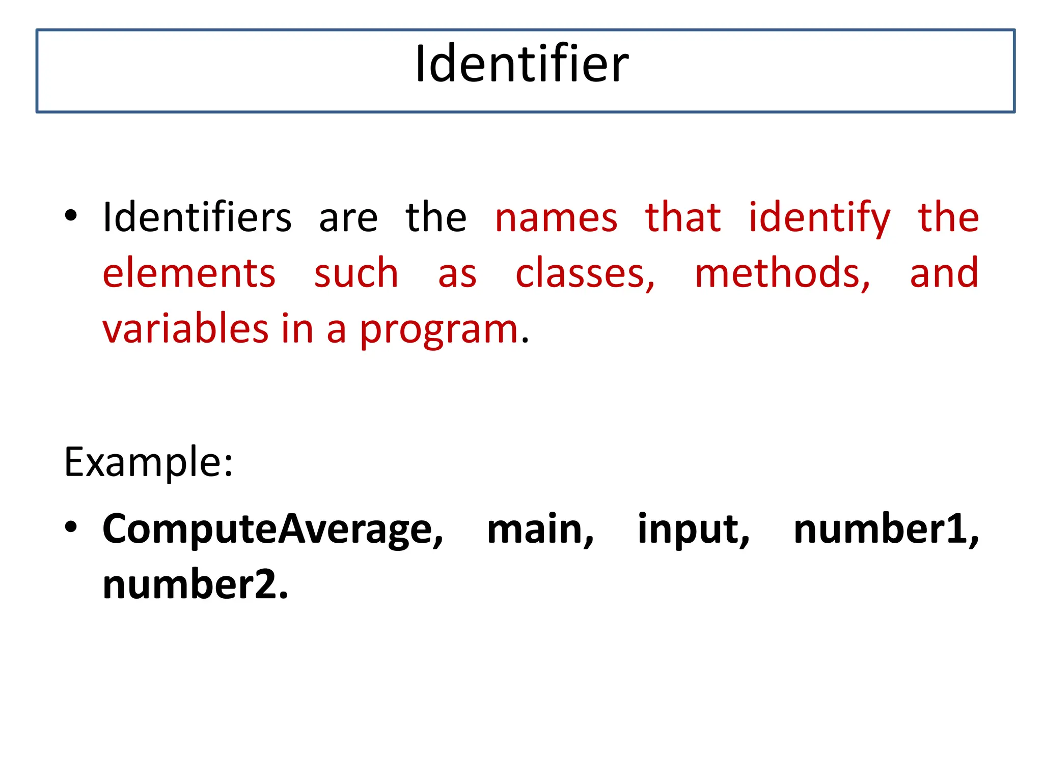 Identifier • Identifiers are the names that identify the elements such as classes, methods, and variables in a program. Example: • ComputeAverage, main, input, number1, number2. 
