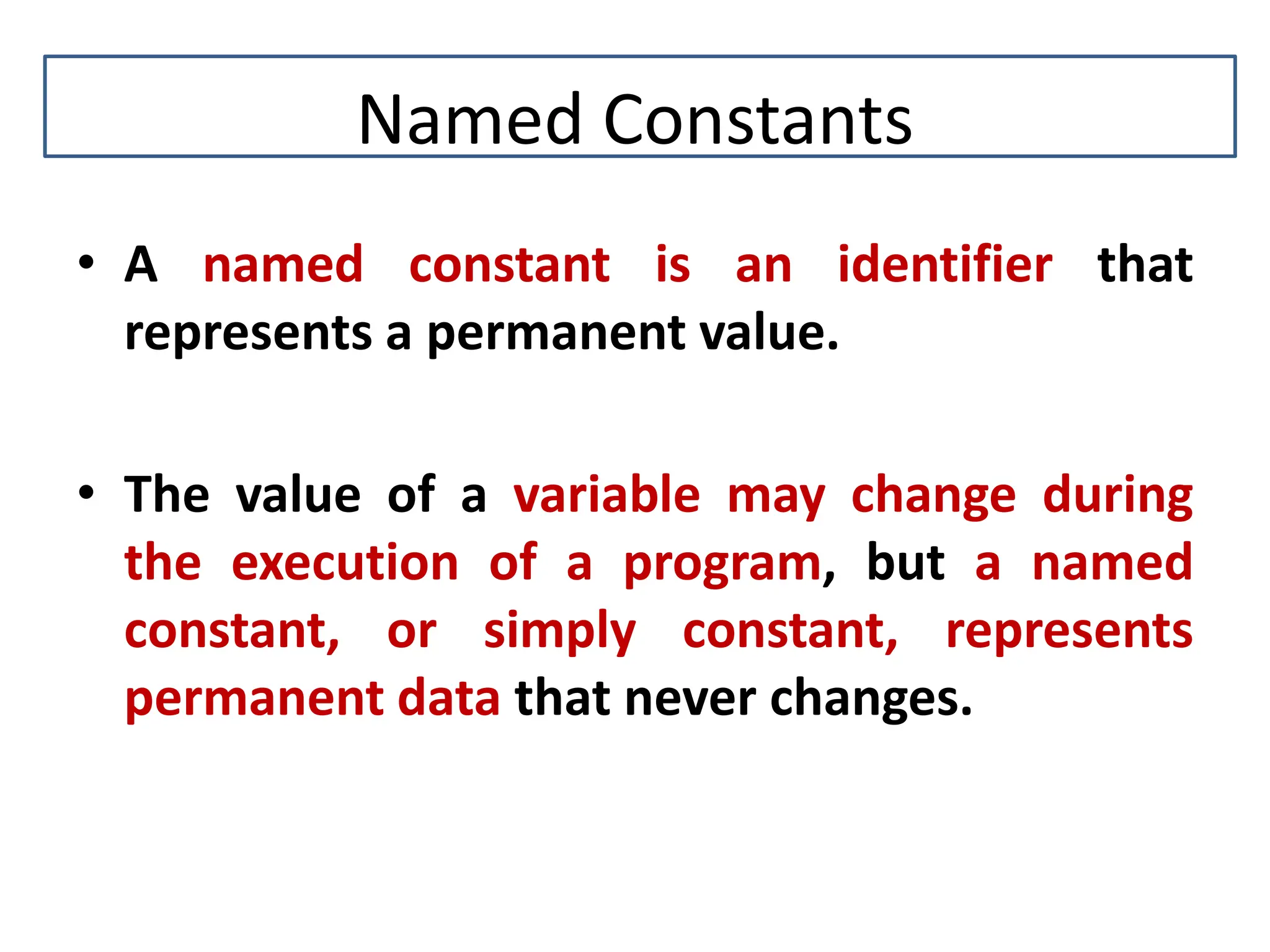 Named Constants • A named constant is an identifier that represents a permanent value. • The value of a variable may change during the execution of a program, but a named constant, or simply constant, represents permanent data that never changes. 